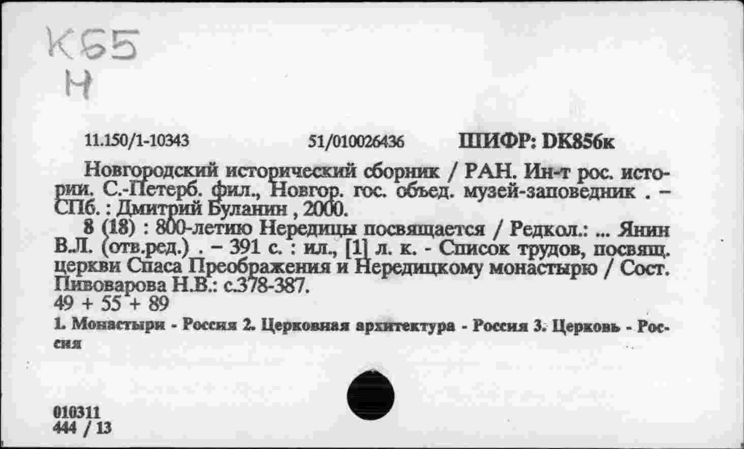 ﻿KG5
H
11.150/1-10343	51/010026436 ШИФР: DK856k
Новгородский исторический сборник / РАН. Ин-т рос. истории. С.-Петерб. фил., Новгор. гос. сбъед. музей-заповедник . -СПб. : Дмитрий Буланин , 2000.
8 (18) : 800-летию Нередицы посвящается / Редкол.:... Янин ВЛ. (отв.ред.) . - 391 с. : ил., [11 л. к. - Список трудов, посвящ. церкви Спаса Преображения и Йередицкому монастырю / Сост. Пивоварова Н.В.: с378-387.
49 + 55 + 89
L Монастыри - Россия 2. Церковная архитектура - Россия 3. Церковь - Россия
010311
444 /13